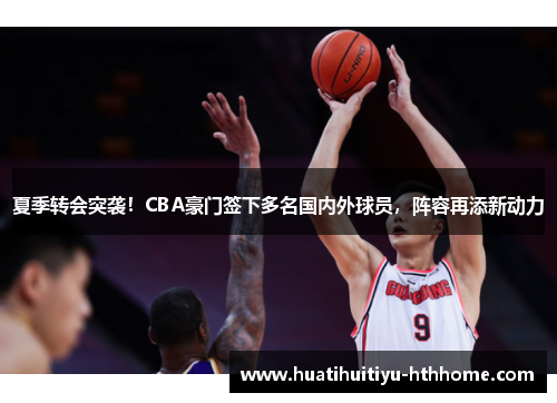 夏季转会突袭！CBA豪门签下多名国内外球员，阵容再添新动力