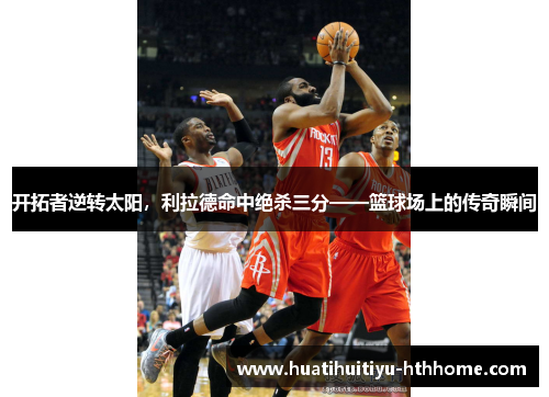 开拓者逆转太阳，利拉德命中绝杀三分——篮球场上的传奇瞬间