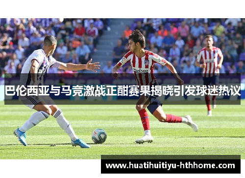 巴伦西亚与马竞激战正酣赛果揭晓引发球迷热议
